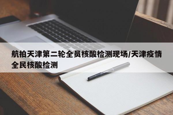 航拍天津第二轮全员核酸检测现场/天津疫情全民核酸检测