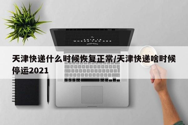 天津快递什么时候恢复正常/天津快递啥时候停运2021