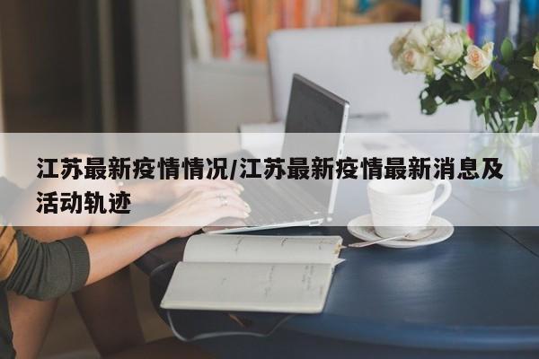 江苏最新疫情情况/江苏最新疫情最新消息及活动轨迹