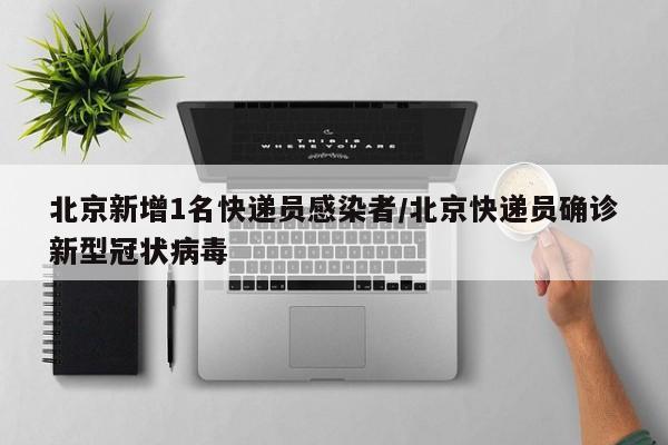 北京新增1名快递员感染者/北京快递员确诊新型冠状病毒