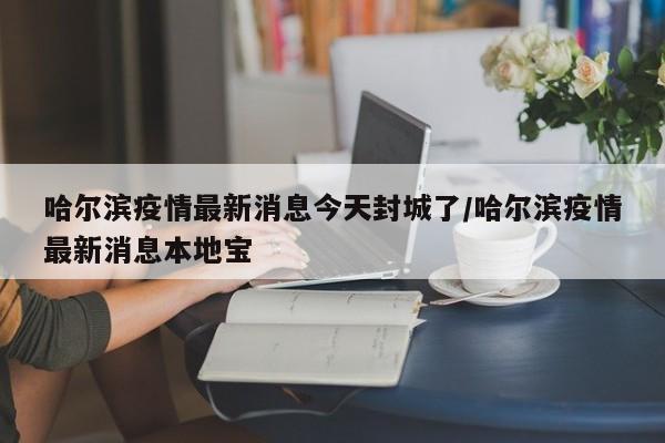 哈尔滨疫情最新消息今天封城了/哈尔滨疫情最新消息本地宝