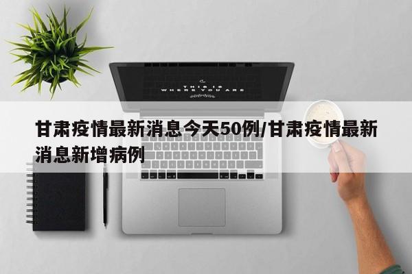 甘肃疫情最新消息今天50例/甘肃疫情最新消息新增病例