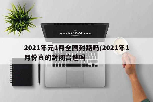 2021年元1月全国封路吗/2021年1月份真的封闭高速吗