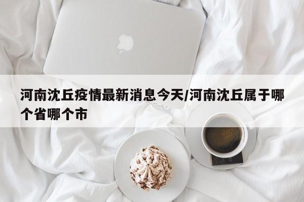 河南沈丘疫情最新消息今天/河南沈丘属于哪个省哪个市