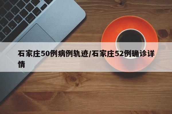 石家庄50例病例轨迹/石家庄52例确诊详情