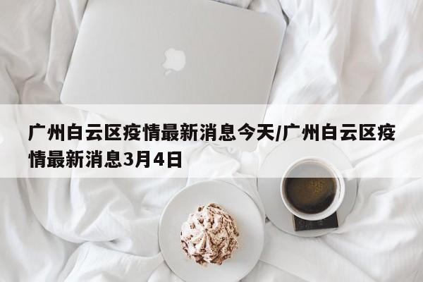 广州白云区疫情最新消息今天/广州白云区疫情最新消息3月4日