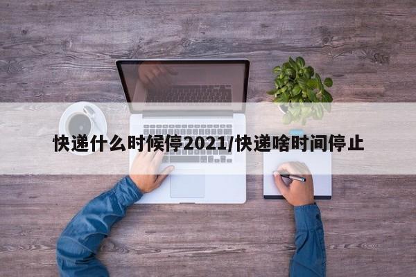 快递什么时候停2021/快递啥时间停止