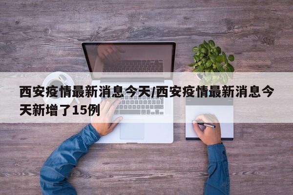 西安疫情最新消息今天/西安疫情最新消息今天新增了15例