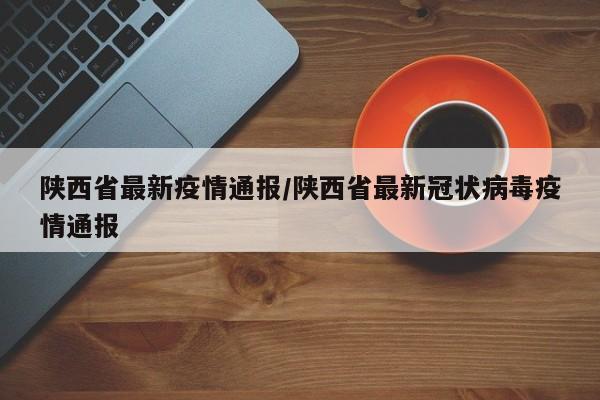 陕西省最新疫情通报/陕西省最新冠状病毒疫情通报