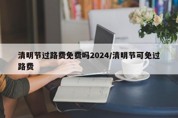 清明节过路费免费吗2024/清明节可免过路费